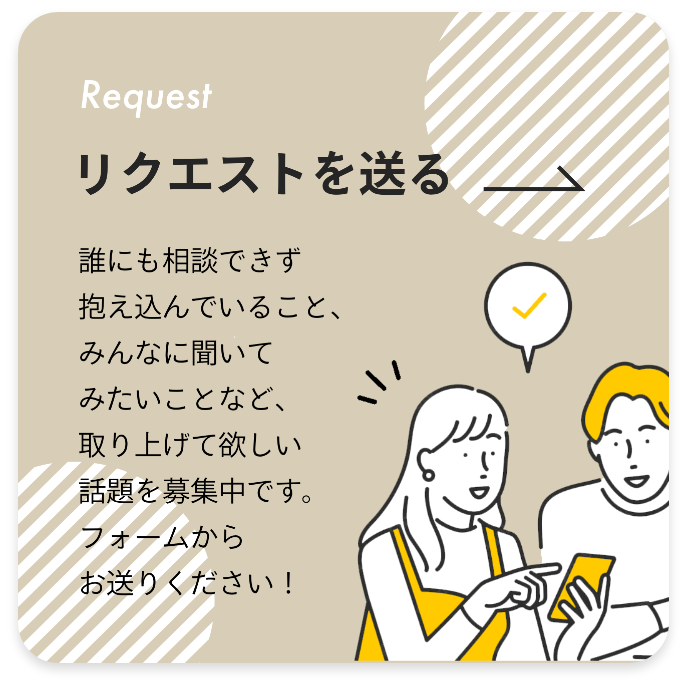 リクエストを送る 誰にも相談できず抱え込んでいること、みんなに聞いてみたいことなど、取り上げて欲しい話題を募集中です。フォームよりお待ちしております！